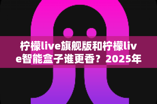 柠檬live旗舰版和柠檬live智能盒子谁更香？2025年最全深度对比评测，看完不再纠结