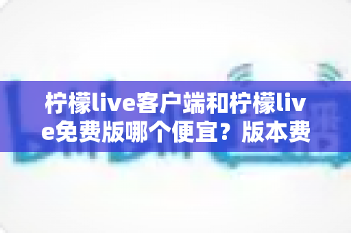柠檬live客户端和柠檬live免费版哪个便宜?版本费用全面对比与省钱选择指南 柠檬live客户端和柠檬live免费版哪个便宜?版本费用全面对比与省钱选择指南