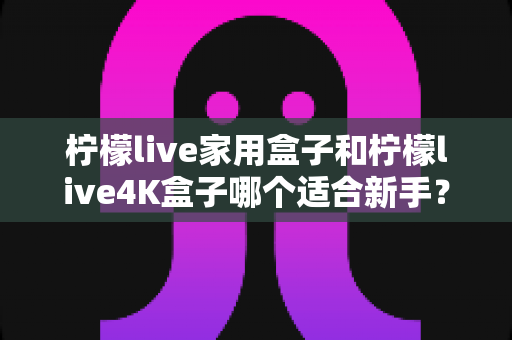 柠檬live家用盒子和柠檬live4K盒子哪个适合新手？零基础用户选购指南与深度对比解析
