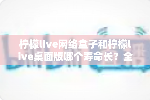 柠檬live网络盒子和柠檬live桌面版哪个寿命长?全面对比分析与使用年限深度解读 柠檬live网络盒子和柠檬live桌面版哪个寿命长?全面对比分析与使用年限深度解读