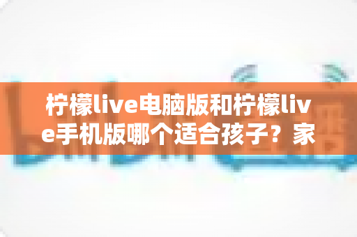 柠檬live电脑版和柠檬live手机版哪个适合孩子？家长必备选择指南