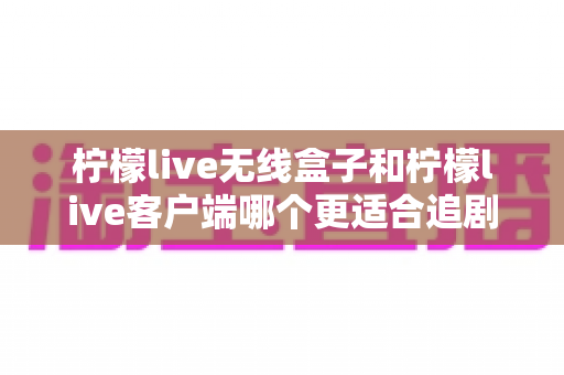 柠檬live无线盒子和柠檬live客户端哪个更适合追剧?一文看懂如何选对追剧利器 柠檬live无线盒子和柠檬live客户端哪个更适合追剧?一文看懂如何选对追剧利器
