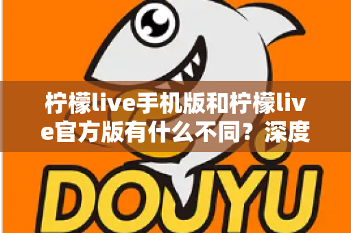 柠檬live手机版和柠檬live官方版有什么不同？深度解析两大版本差异，帮你选对最适合的版本