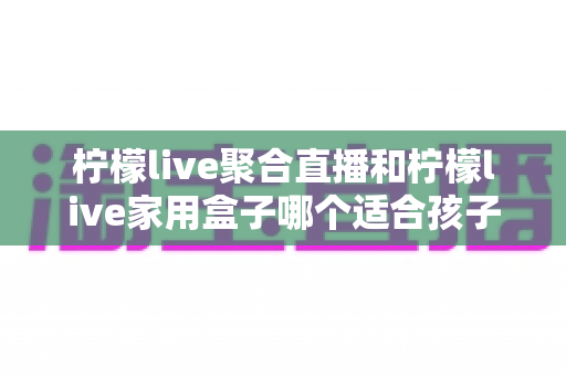 柠檬live聚合直播和柠檬live家用盒子哪个适合孩子?家长必读的选购与使用全指南 柠檬live聚合直播和柠檬live家用盒子哪个适合孩子?家长必读的选购与使用全指南