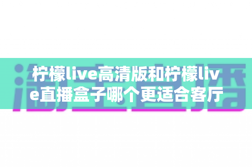 柠檬live高清版和柠檬live直播盒子哪个更适合客厅?一文读懂选购要点,轻松打造高清畅快的家庭观影体验 柠檬live高清版和柠檬live直播盒子哪个更适合客厅?一文读懂选购要点,轻松打造高清畅快的家庭观影体验