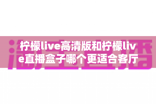 柠檬live高清版和柠檬live直播盒子哪个更适合客厅?一文读懂选购要点,轻松打造高清畅快的家庭观影体验 柠檬live高清版和柠檬live直播盒子哪个更适合客厅?一文读懂选购要点,轻松打造高清畅快的家庭观影体验