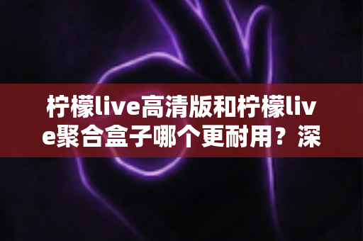 柠檬live高清版和柠檬live聚合盒子哪个更耐用?深度对比评测与选购指南 柠檬live高清版和柠檬live聚合盒子哪个更耐用?深度对比评测与选购指南