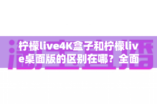 柠檬live4K盒子和柠檬live桌面版的区别在哪?全面解析两大版本的差异与选购指南 柠檬live4K盒子和柠檬live桌面版的区别在哪?全面解析两大版本的差异与选购指南