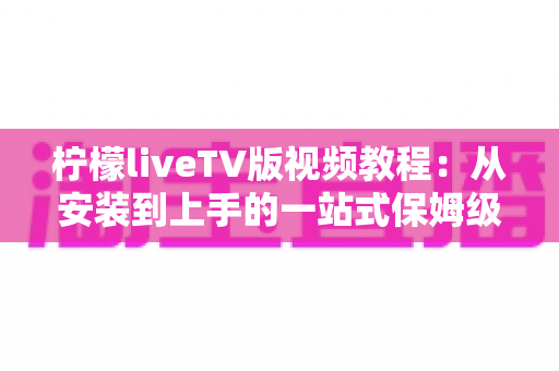 柠檬liveTV版视频教程:从安装到上手的一站式保姆级指南 柠檬liveTV版视频教程:从安装到上手的一站式保姆级指南