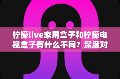 柠檬live家用盒子和柠檬电视盒子有什么不同?深度对比评测帮你选对不选贵 柠檬live家用盒子和柠檬电视盒子有什么不同?深度对比评测帮你选对不选贵