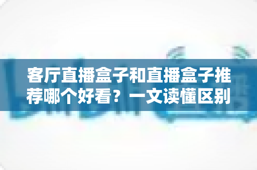 客厅直播盒子和直播盒子推荐哪个好看?一文读懂区别、颜值与选购避坑全攻略 客厅直播盒子和直播盒子推荐哪个好看?一文读懂区别、颜值与选购避坑全攻略