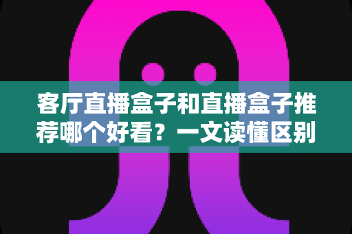 客厅直播盒子和直播盒子推荐哪个好看？一文读懂区别、颜值与选购避坑全攻略