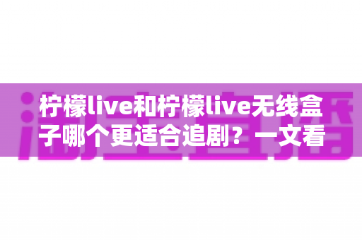 柠檬live和柠檬live无线盒子哪个更适合追剧？一文看懂两种追剧方案的优缺点与选购建议