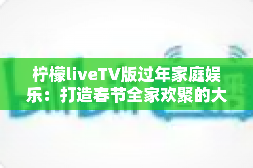 柠檬liveTV版过年家庭娱乐：打造春节全家欢聚的大屏视听新体验