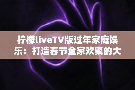 柠檬liveTV版过年家庭娱乐：打造春节全家欢聚的大屏视听新体验