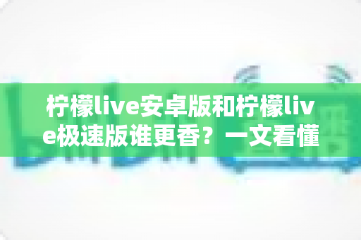 柠檬live安卓版和柠檬live极速版谁更香?一文看懂两个版本的核心差异与选购指南 柠檬live安卓版和柠檬live极速版谁更香?一文看懂两个版本的核心差异与选购指南