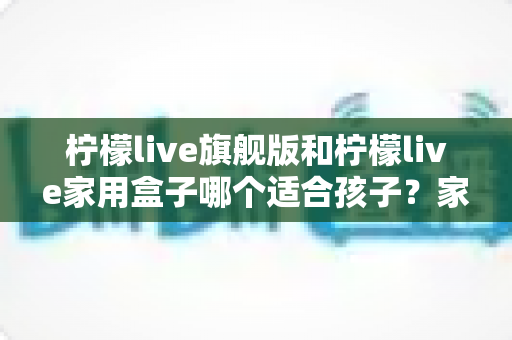 柠檬live旗舰版和柠檬live家用盒子哪个适合孩子?家长必读的全方位选购指南 柠檬live旗舰版和柠檬live家用盒子哪个适合孩子?家长必读的全方位选购指南