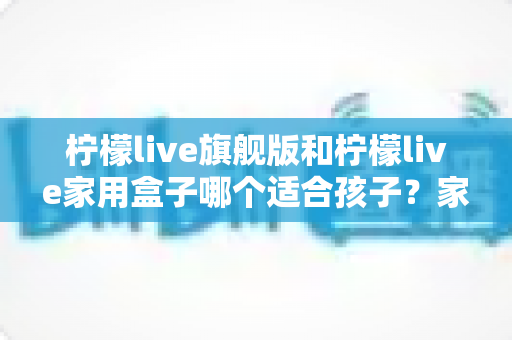 柠檬live旗舰版和柠檬live家用盒子哪个适合孩子？家长必读的全方位选购指南
