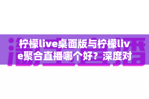 柠檬live桌面版与柠檬live聚合直播哪个好?深度对比评测助你选出最适合的直播利器 柠檬live桌面版与柠檬live聚合直播哪个好?深度对比评测助你选出最适合的直播利器