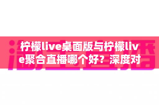 柠檬live桌面版与柠檬live聚合直播哪个好？深度对比评测助你选出最适合的直播利器