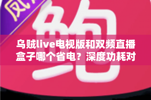 乌贼live电视版和双频直播盒子哪个省电?深度功耗对比与实用省电指南 乌贼live电视版和双频直播盒子哪个省电?深度功耗对比与实用省电指南