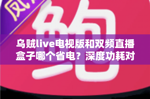 乌贼live电视版和双频直播盒子哪个省电？深度功耗对比与实用省电指南