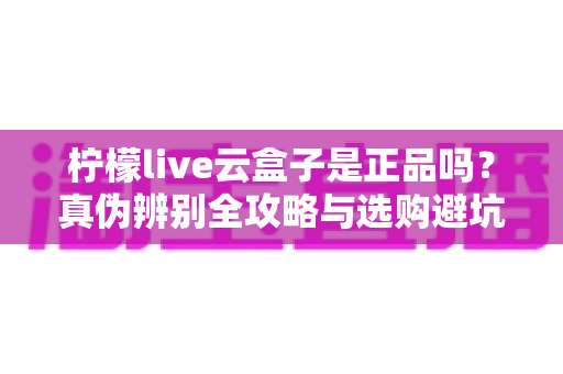 柠檬live云盒子是正品吗？真伪辨别全攻略与选购避坑指南