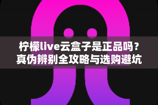 柠檬live云盒子是正品吗？真伪辨别全攻略与选购避坑指南