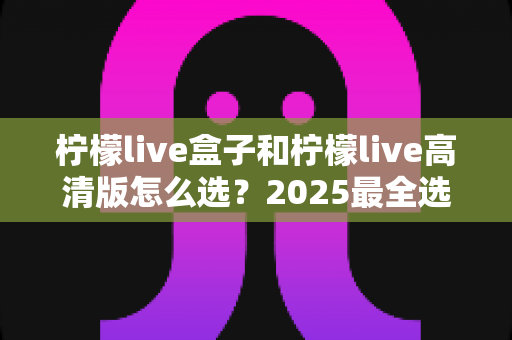 柠檬live盒子和柠檬live高清版怎么选？2025最全选购指南，一文读懂两大版本差异
