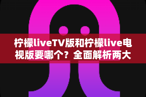 柠檬liveTV版和柠檬live电视版要哪个?全面解析两大版本的差异与最佳选择指南 柠檬liveTV版和柠檬live电视版要哪个?全面解析两大版本的差异与最佳选择指南