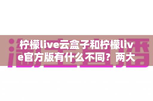 柠檬live云盒子和柠檬live官方版有什么不同？两大版本核心差异全面解析与选购指南