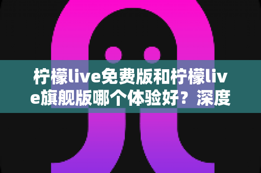 柠檬live免费版和柠檬live旗舰版哪个体验好？深度对比评测帮你选对版本