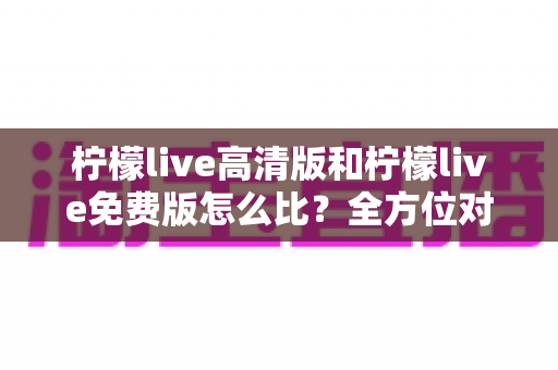 柠檬live高清版和柠檬live免费版怎么比?全方位对比解析帮你选对版本 柠檬live高清版和柠檬live免费版怎么比?全方位对比解析帮你选对版本