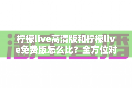 柠檬live高清版和柠檬live免费版怎么比?全方位对比解析帮你选对版本 柠檬live高清版和柠檬live免费版怎么比?全方位对比解析帮你选对版本