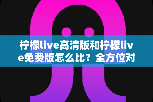 柠檬live高清版和柠檬live免费版怎么比？全方位对比解析帮你选对版本