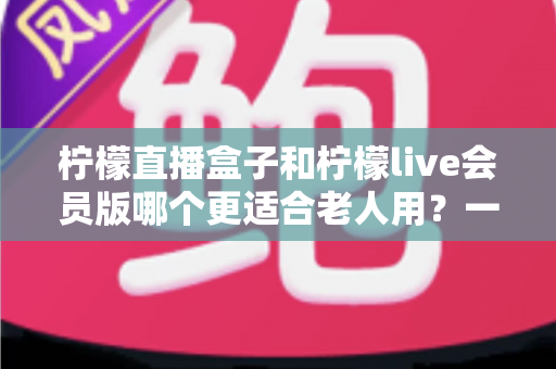 柠檬直播盒子和柠檬live会员版哪个更适合老人用?一篇讲透差异的贴心选购指南 柠檬直播盒子和柠檬live会员版哪个更适合老人用?一篇讲透差异的贴心选购指南