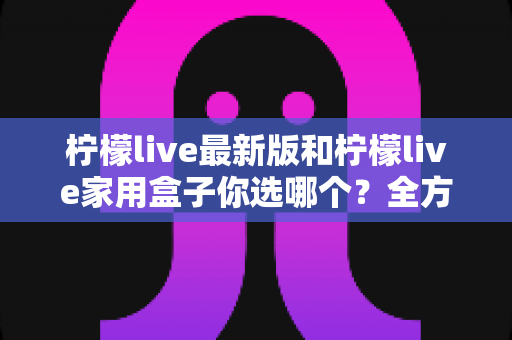柠檬live最新版和柠檬live家用盒子你选哪个？全方位对比分析与选购指南