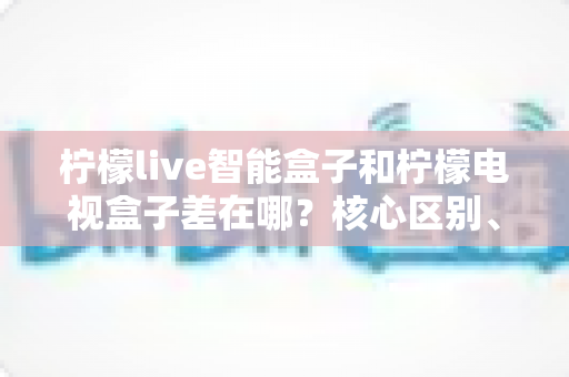 柠檬live智能盒子和柠檬电视盒子差在哪？核心区别、功能对比与选购指南一文看懂