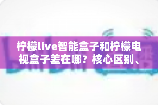 柠檬live智能盒子和柠檬电视盒子差在哪？核心区别、功能对比与选购指南一文看懂