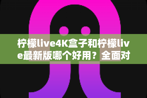 柠檬live4K盒子和柠檬live最新版哪个好用?全面对比评测与选购指南 柠檬live4K盒子和柠檬live最新版哪个好用?全面对比评测与选购指南