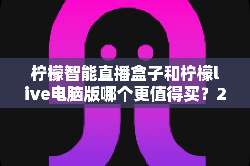 柠檬智能直播盒子和柠檬live电脑版哪个更值得买？2025年最新选购指南与深度对比评测