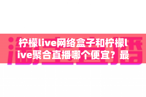 柠檬live网络盒子和柠檬live聚合直播哪个便宜？最全价格对比与选购省钱指南