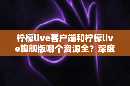 柠檬live客户端和柠檬live旗舰版哪个资源全？深度对比帮你选对版本