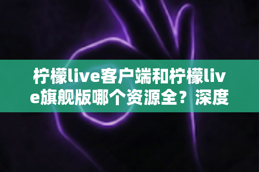 柠檬live客户端和柠檬live旗舰版哪个资源全？深度对比帮你选对版本