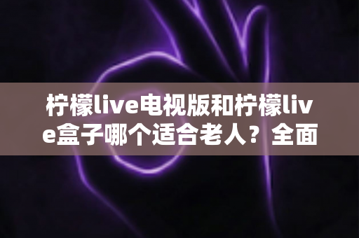 柠檬live电视版和柠檬live盒子哪个适合老人?全面对比分析与选购指南 柠檬live电视版和柠檬live盒子哪个适合老人?全面对比分析与选购指南