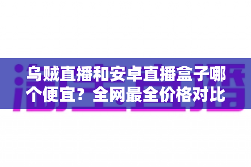 乌贼直播和安卓直播盒子哪个便宜?全网最全价格对比与省钱选购指南 乌贼直播和安卓直播盒子哪个便宜?全网最全价格对比与省钱选购指南