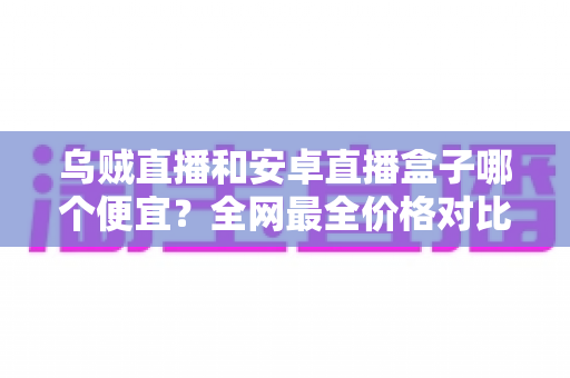 乌贼直播和安卓直播盒子哪个便宜?全网最全价格对比与省钱选购指南 乌贼直播和安卓直播盒子哪个便宜?全网最全价格对比与省钱选购指南