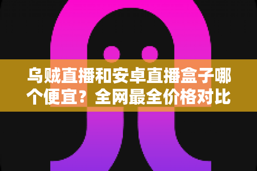 乌贼直播和安卓直播盒子哪个便宜？全网最全价格对比与省钱选购指南