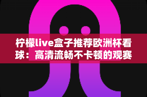 柠檬live盒子推荐欧洲杯看球:高清流畅不卡顿的观赛神器全攻略 柠檬live盒子推荐欧洲杯看球:高清流畅不卡顿的观赛神器全攻略