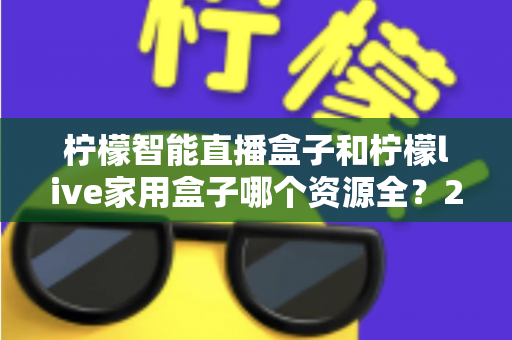 柠檬智能直播盒子和柠檬live家用盒子哪个资源全?2025年深度对比选购指南帮你一次看懂 柠檬智能直播盒子和柠檬live家用盒子哪个资源全?2025年深度对比选购指南帮你一次看懂